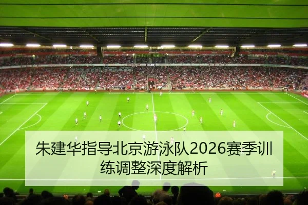 朱建华指导北京游泳队2026赛季训练调整深度解析