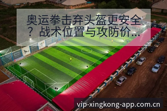 奥运拳击弃头盔更安全?战术位置与攻防价值深度解析 - 星空官网