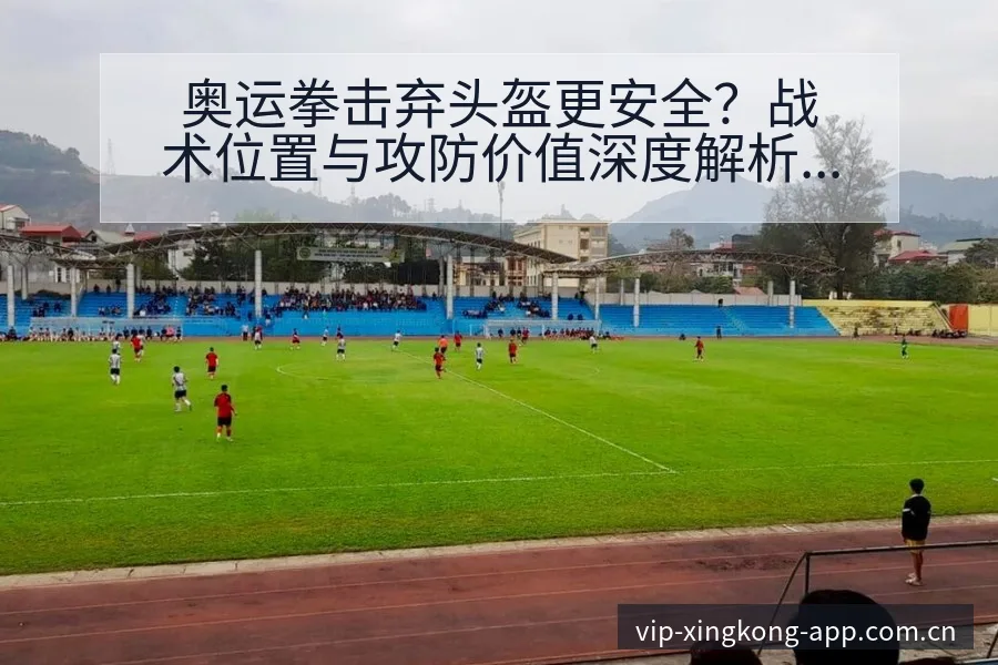 奥运拳击弃头盔更安全？战术位置与攻防价值深度解析 - 星空官网